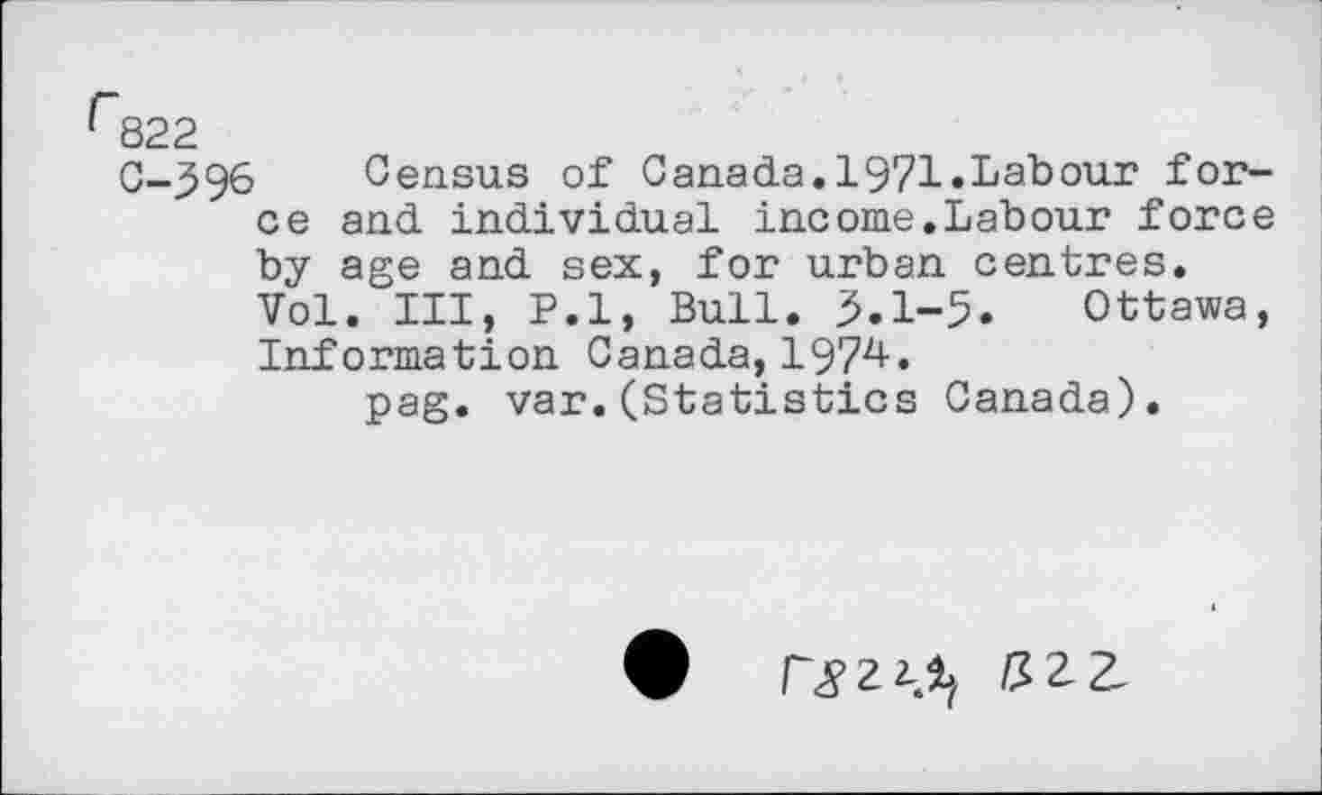 ﻿r822
0-596 Census of Canada.1971.Labour force and individual income.Labour force by age and sex, for urban centres.
Vol. Ill, P.l, Bull. 5.1-5. Ottawa, Information Canada, 1974.
pag. var.(Statistics Canada).
